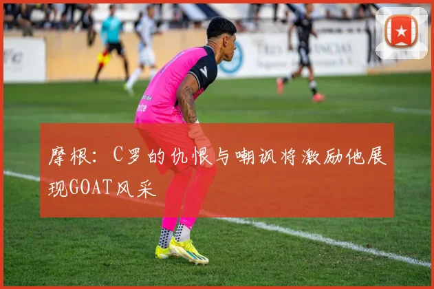 摩根：C罗的仇恨与嘲讽将激励他展现GOAT风采