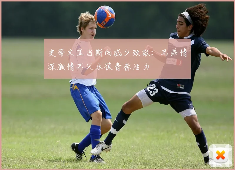 史蒂文亚当斯向威少致敬：兄弟情深激情不灭永葆青春活力