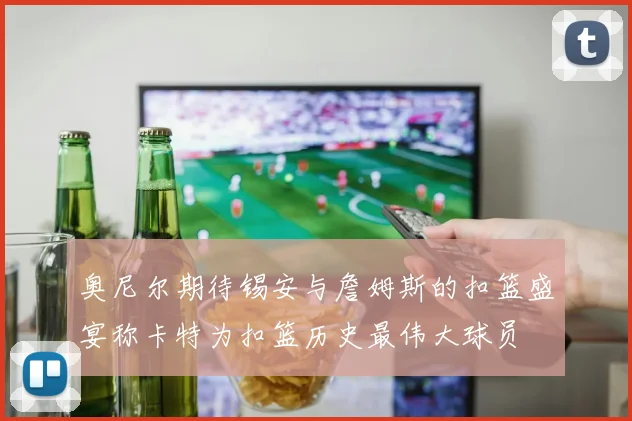 奥尼尔期待锡安与詹姆斯的扣篮盛宴称卡特为扣篮历史最伟大球员