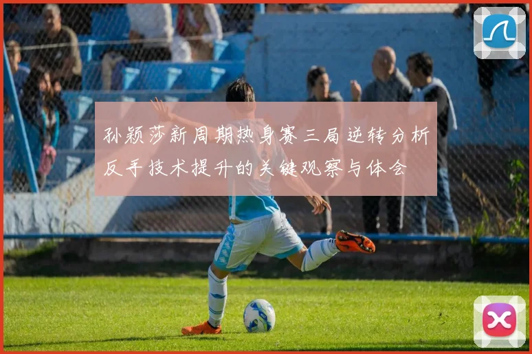 孙颖莎新周期热身赛三局逆转分析反手技术提升的关键观察与体会