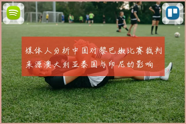 媒体人分析中国对黎巴嫩比赛裁判来源澳大利亚泰国与印尼的影响
