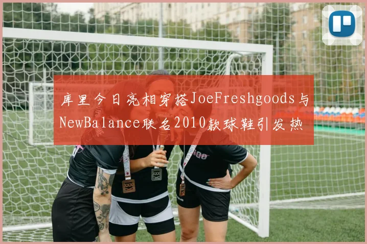 库里今日亮相穿搭JoeFreshgoods与NewBalance联名2010款球鞋引发热议