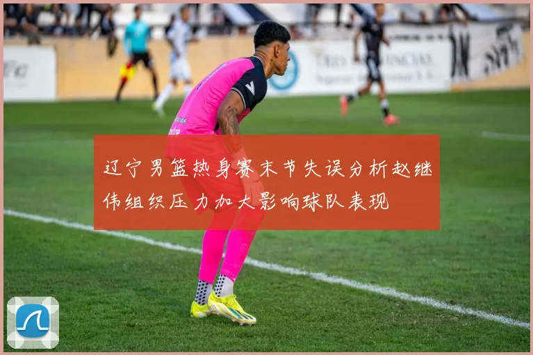 辽宁男篮热身赛末节失误分析赵继伟组织压力加大影响球队表现