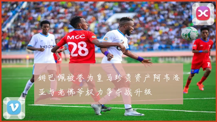 姆巴佩被誉为皇马珍贵资产阿韦洛亚与老佛爷权力争夺战升级