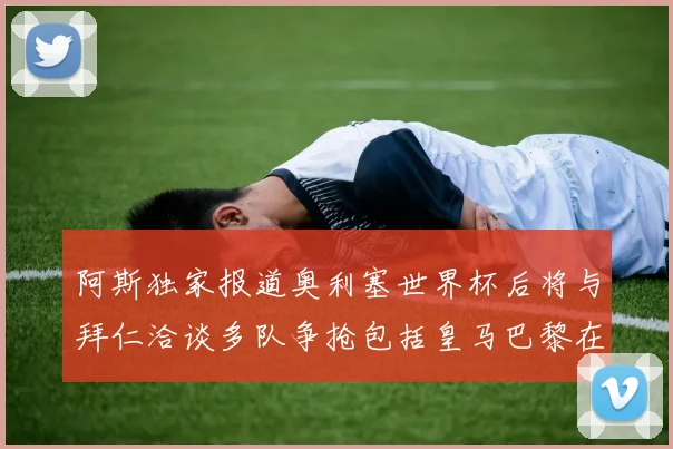 阿斯独家报道奥利塞世界杯后将与拜仁洽谈多队争抢包括皇马巴黎在内