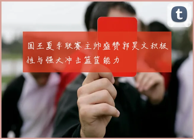 国王夏季联赛主帅盛赞郭昊文积极性与强大冲击篮筐能力