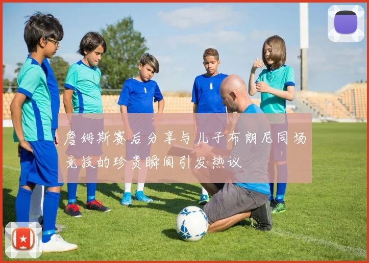 詹姆斯赛后分享与儿子布朗尼同场竞技的珍贵瞬间引发热议