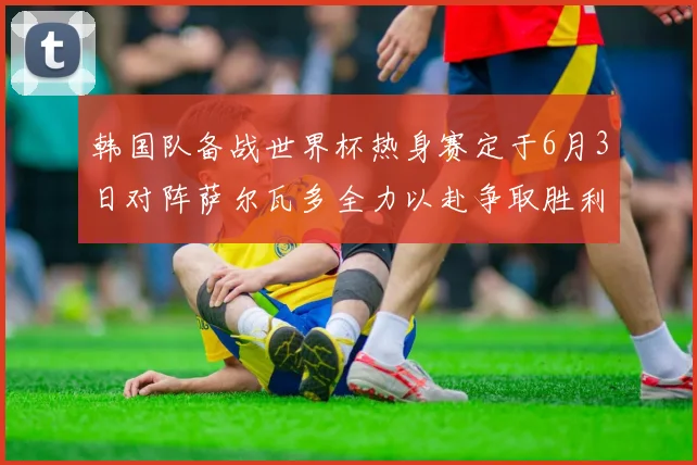 韩国队备战世界杯热身赛定于6月3日对阵萨尔瓦多全力以赴争取胜利
