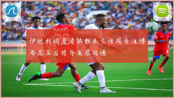 伊达利诺澄清执教米兰传闻专注博洛尼亚后将与高层沟通