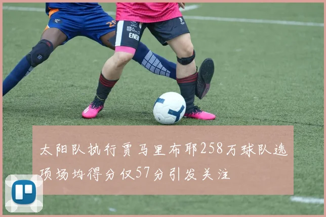 太阳队执行贾马里布耶258万球队选项场均得分仅57分引发关注