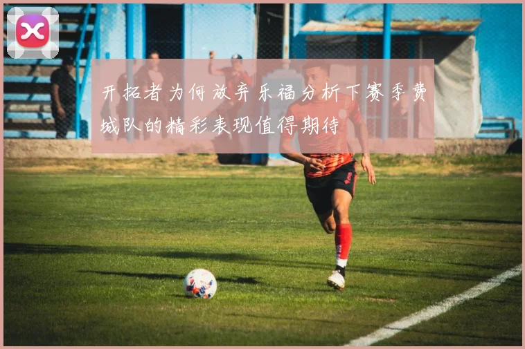 开拓者为何放弃乐福分析下赛季费城队的精彩表现值得期待