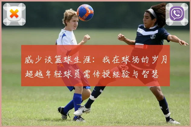 威少谈篮球生涯：我在球场的岁月超越年轻球员需传授经验与智慧
