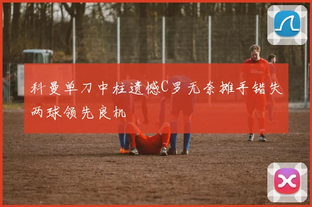 科曼单刀中柱遗憾C罗无奈摊手错失两球领先良机