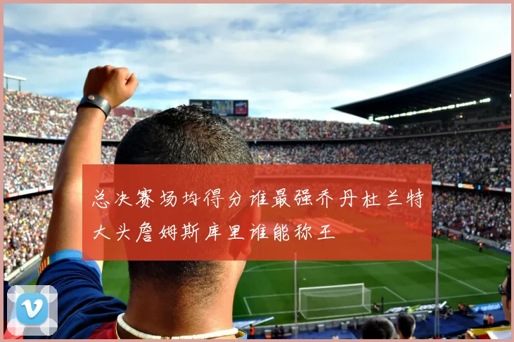总决赛场均得分谁最强乔丹杜兰特大头詹姆斯库里谁能称王