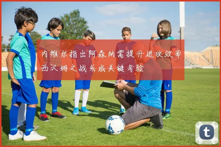 内维尔指出阿森纳需提升进攻效率西汉姆之战或成关键考验