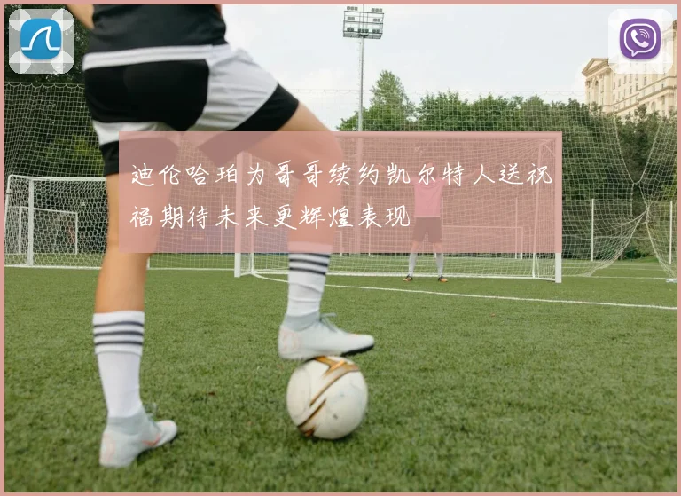 迪伦哈珀为哥哥续约凯尔特人送祝福期待未来更辉煌表现