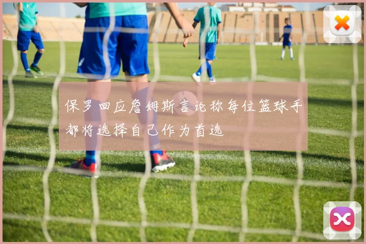 保罗回应詹姆斯言论称每位篮球手都将选择自己作为首选