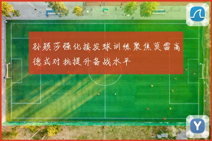 孙颖莎强化接发球训练聚焦莫雷高德式对抗提升备战水平