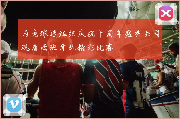 马竞球迷组织庆祝十周年盛典共同观看西班牙队精彩比赛