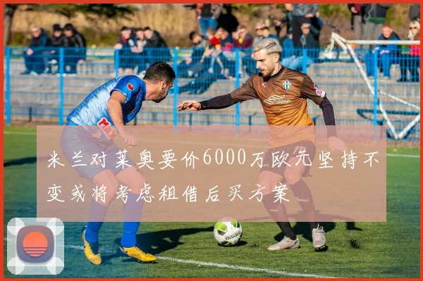 米兰对莱奥要价6000万欧元坚持不变或将考虑租借后买方案