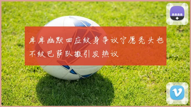 库库幽默回应纹身争议宁愿秃头也不纹巴萨队徽引发热议