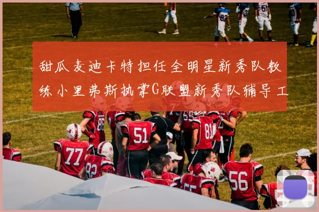 甜瓜麦迪卡特担任全明星新秀队教练小里弗斯执掌G联盟新秀队辅导工作