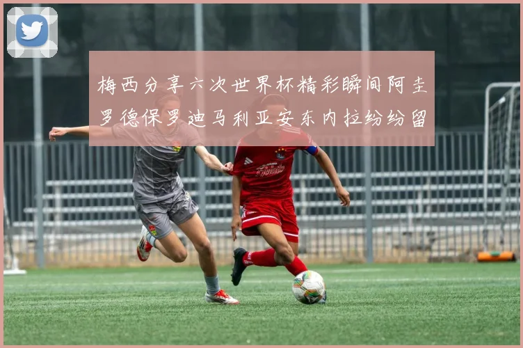 梅西分享六次世界杯精彩瞬间阿圭罗德保罗迪马利亚安东内拉纷纷留言互动