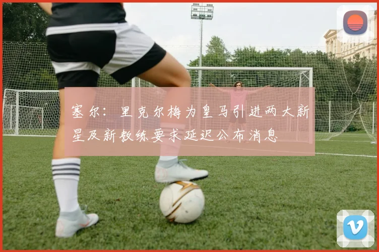 塞尔：里克尔梅为皇马引进两大新星及新教练要求延迟公布消息