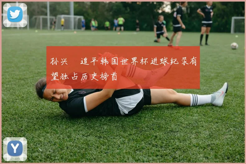 孙兴慜追平韩国世界杯进球纪录有望独占历史榜首