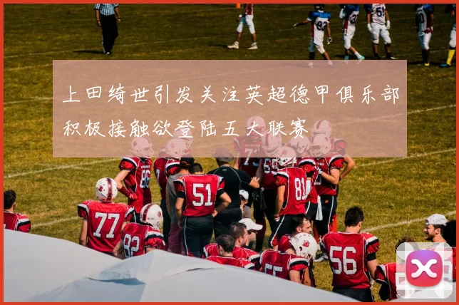 上田绮世引发关注英超德甲俱乐部积极接触欲登陆五大联赛