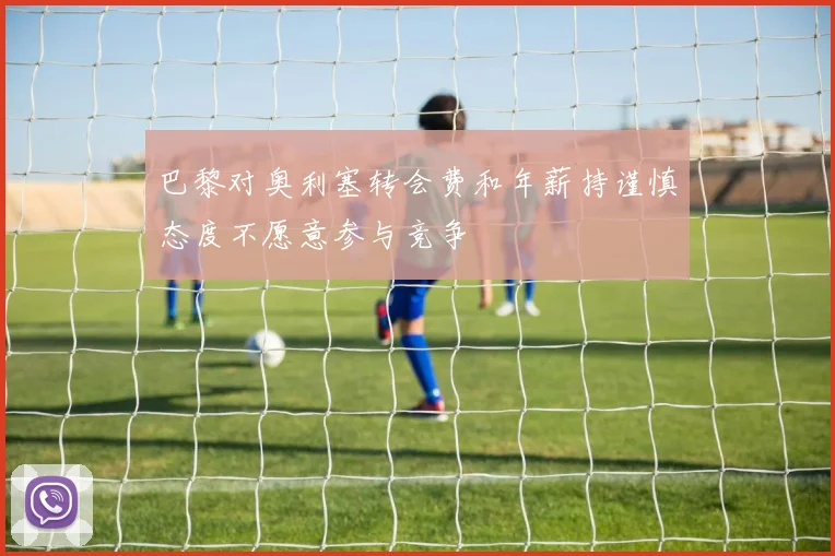 巴黎对奥利塞转会费和年薪持谨慎态度不愿意参与竞争
