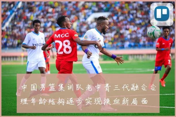 中国男篮集训队老中青三代融合合理年龄结构逐步实现换血新局面