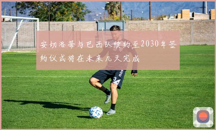 安切洛蒂与巴西队续约至2030年签约仪式将在未来几天完成